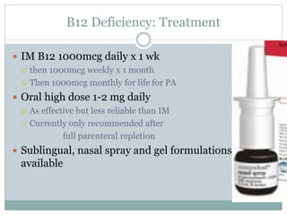 B12 Deficiency: Treatment
 IM B12 1000mcg daily x 1 wk
 then 1000mcg weekly x 1 month
 Then 1000mcg monthly for life for PA
 Oral high dose 1-2 mg daily
 As effective but less reliable than IM
 Currently only recommended after
full parenteral repletion
 Sublingual, nasal spray and gel formulations
available
 