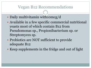 Vegan B12 Recommendations
 Daily multivitamin with10mcg/d
 Available in a few specific commercial nutritional
yeasts most of which contain B12 from
Pseudomonas sp., Propionibacterium sp. or
Streptomyces sp.
 Probiotics are NOT sufficient to provide
adequate B12
 Keep supplements in the fridge and out of light
 