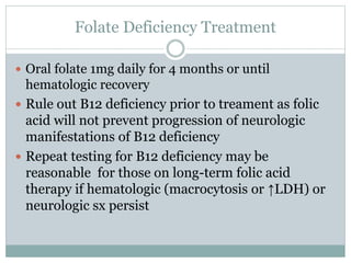 Folate Deficiency Treatment
 Oral folate 1mg daily for 4 months or until
hematologic recovery
 Rule out B12 deficiency prior to treament as folic
acid will not prevent progression of neurologic
manifestations of B12 deficiency
 Repeat testing for B12 deficiency may be
reasonable for those on long-term folic acid
therapy if hematologic (macrocytosis or ↑LDH) or
neurologic sx persist
 