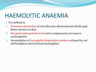 HAEMOLYTIC ANAEMIA
 It is defined as
1) Premature destruction of red cells and a shortened red cell life span
below normal 120 days
2) Elevated erythropoietin levels and a compensatory increase in
erythropoiesis
3) Accumulation of hemoglobin degradation products released by red
cell breakdown derived from haemoglobin
 