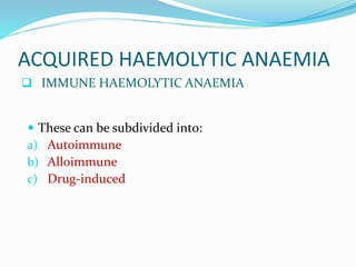 ACQUIRED HAEMOLYTIC ANAEMIA
 IMMUNE HAEMOLYTIC ANAEMIA
 These can be subdivided into:
a) Autoimmune
b) Alloimmune
c) Drug-induced
 