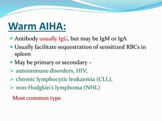 Warm AIHA:
 Antibody usually IgG, but may be IgM or IgA
 Usually facilitate sequestration of sensitized RBCs in
spleen
 May be primary or secondary –
 autoimmune disorders, HIV,
 chronic lymphocytic leukaemia (CLL),
 non-Hodgkin's lymphoma (NHL)
Most common type
 
