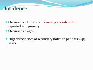 Incidence:
 Occurs in either sex but female preponderance
reported esp. primary
 Occurs in all ages
 Higher incidence of secondary noted in patients > 45
years
 