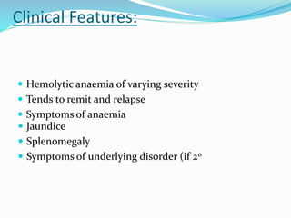 Clinical Features:
 Hemolytic anaemia of varying severity
 Tends to remit and relapse
 Symptoms of anaemia
 Jaundice
 Splenomegaly
 Symptoms of underlying disorder (if 20
 