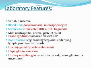 Laboratory Features:
 Variable anaemia
 Blood film: polychromasia, microspherocytes
 Severe cases: nucleated RBCs, RBC fragments
 Mild neutrophilia, normal platelet count
 Evan’s syndrome: association with ITP
 Bone marrow: erythroid hyperplasia; underlying
lymphoproliferative disorder
 Unconjugated hyperbilirubinaemia
 Haptoglobin levels low
 Urinary urobilinogen usually increased; haemoglobinuria
uncommon
 