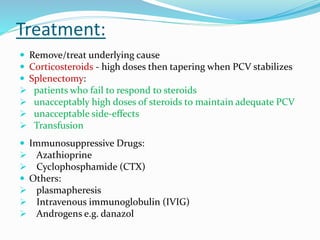 Treatment:
 Remove/treat underlying cause
 Corticosteroids - high doses then tapering when PCV stabilizes
 Splenectomy:
 patients who fail to respond to steroids
 unacceptably high doses of steroids to maintain adequate PCV
 unacceptable side-effects
 Transfusion
 Immunosuppressive Drugs:
 Azathioprine
 Cyclophosphamide (CTX)
 Others:
 plasmapheresis
 Intravenous immunoglobulin (IVIG)
 Androgens e.g. danazol
 
