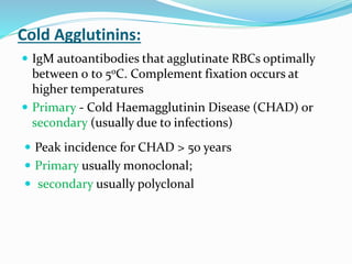 Cold Agglutinins:
 IgM autoantibodies that agglutinate RBCs optimally
between 0 to 50C. Complement fixation occurs at
higher temperatures
 Primary - Cold Haemagglutinin Disease (CHAD) or
secondary (usually due to infections)
 Peak incidence for CHAD > 50 years
 Primary usually monoclonal;
 secondary usually polyclonal
 