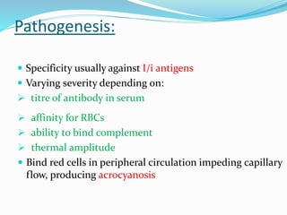 Pathogenesis:
 Specificity usually against I/i antigens
 Varying severity depending on:
 titre of antibody in serum
 affinity for RBCs
 ability to bind complement
 thermal amplitude
 Bind red cells in peripheral circulation impeding capillary
flow, producing acrocyanosis
 