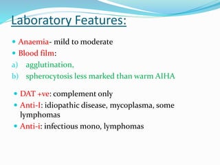 Laboratory Features:
 Anaemia- mild to moderate
 Blood film:
a) agglutination,
b) spherocytosis less marked than warm AIHA
 DAT +ve: complement only
 Anti-I: idiopathic disease, mycoplasma, some
lymphomas
 Anti-i: infectious mono, lymphomas
 