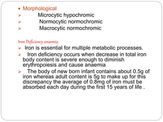  Morphological
 Microcytic hypochromic
 Normocytic normochromic
 Macrocytic normochromic
Iron Deficiency anaemia
 Iron is essential for multiple metabolic processes.
 Iron deficiency occurs when decrease in total iron
body content is severe enough to diminish
erythropoiesis and cause anaemia
 The body of new born infant contains about 0.5g of
iron whereas adult content is 5g to make up for this
discrepancy the average of 0.8mg of iron must be
absorbed each day during the first 15 years of life .
 