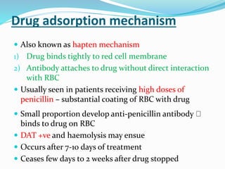 Drug adsorption mechanism
 Also known as hapten mechanism
1) Drug binds tightly to red cell membrane
2) Antibody attaches to drug without direct interaction
with RBC
 Usually seen in patients receiving high doses of
penicillin – substantial coating of RBC with drug
 Small proportion develop anti-penicillin antibody
binds to drug on RBC
 DAT +ve and haemolysis may ensue
 Occurs after 7-10 days of treatment
 Ceases few days to 2 weeks after drug stopped
 