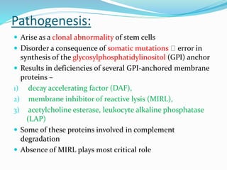 Pathogenesis:
 Arise as a clonal abnormality of stem cells
 Disorder a consequence of somatic mutations error in
synthesis of the glycosylphosphatidylinositol (GPI) anchor
 Results in deficiencies of several GPI-anchored membrane
proteins –
1) decay accelerating factor (DAF),
2) membrane inhibitor of reactive lysis (MIRL),
3) acetylcholine esterase, leukocyte alkaline phosphatase
(LAP)
 Some of these proteins involved in complement
degradation
 Absence of MIRL plays most critical role
 