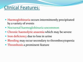 Clinical Features:
 Haemoglobinuria occurs intermittently precipitated
by a variety of events
 Nocturnal haemoglobinuria uncommon
 Chronic haemolytic anaemia which may be severe
 Iron deficiency due to loss in urine
 Bleeding may occur secondary to thrombocytopenia
 Thrombosis a prominent feature
 