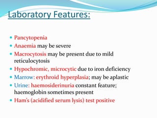 Laboratory Features:
 Pancytopenia
 Anaemia may be severe
 Macrocytosis may be present due to mild
reticulocytosis
 Hypochromic, microcytic due to iron deficiency
 Marrow: erythroid hyperplasia; may be aplastic
 Urine: haemosiderinuria constant feature;
haemoglobin sometimes present
 Ham’s (acidified serum lysis) test positive
 