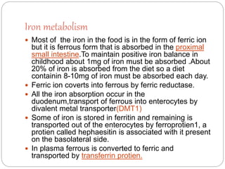 Iron metabolism
 Most of the iron in the food is in the form of ferric ion
but it is ferrous form that is absorbed in the proximal
small intestine.To maintain positive iron balance in
childhood about 1mg of iron must be absorbed .About
20% of iron is absorbed from the diet so a diet
containin 8-10mg of iron must be absorbed each day.
 Ferric ion coverts into ferrous by ferric reductase.
 All the iron absorption occur in the
duodenum,transport of ferrous into enterocytes by
divalent metal transporter(DMT1)
 Some of iron is stored in ferritin and remaining is
transported out of the enterocytes by ferroprotien1, a
protien called hephaesitin is associated with it present
on the basolateral side.
 In plasma ferrous is converted to ferric and
transported by transferrin protien.
 