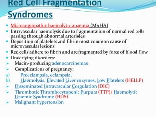 Red Cell Fragmentation
Syndromes
 Microangiopathic haemolytic anaemia (MAHA)
 Intravascular haemolysis due to fragmentation of normal red cells
passing through abnormal arterioles
 Deposition of platelets and fibrin most common cause of
microvascular lesions
 Red cells adhere to fibrin and are fragmented by force of blood flow
 Underlying disorders:
 Mucin-producing adenocarcinomas
 Complications of pregnancy:
a) Preeclampsia, eclampsia,
b) Haemolysis, Elevated Liver enzymes, Low Platelets (HELLP)
 Disseminated Intravascular Coagulation (DIC)
 Thrombotic Thrombocytopenic Purpura (TTP)/ Haemolytic
Uraemic Syndrome (HUS)
 Malignant hypertension
 