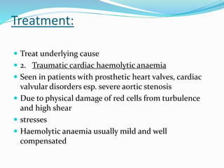 Treatment:
 Treat underlying cause
 2. Traumatic cardiac haemolytic anaemia
 Seen in patients with prosthetic heart valves, cardiac
valvular disorders esp. severe aortic stenosis
 Due to physical damage of red cells from turbulence
and high shear
 stresses
 Haemolytic anaemia usually mild and well
compensated
 