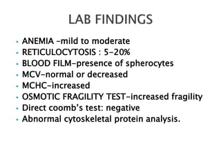  ANEMIA –mild to moderate
 RETICULOCYTOSIS : 5-20%
 BLOOD FILM-presence of spherocytes
 MCV-normal or decreased
 MCHC-increased
 OSMOTIC FRAGILITY TEST-increased fragility
 Direct coomb’s test: negative
 Abnormal cytoskeletal protein analysis.
 