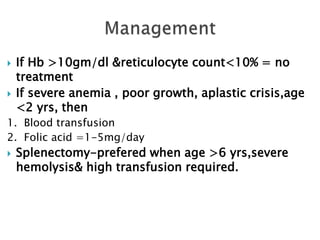  If Hb >10gm/dl &reticulocyte count<10% = no
treatment
 If severe anemia , poor growth, aplastic crisis,age
<2 yrs, then
1. Blood transfusion
2. Folic acid =1-5mg/day
 Splenectomy-prefered when age >6 yrs,severe
hemolysis& high transfusion required.
 