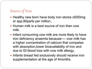 Source of Iron
 Healthy new born have body iron stores of250mg
or app.80parts per million..
 Human milk is a best source of iron than cow
milk.
 Infant consuming cow milk are more likely to have
iron deficiency anaemia because---- cow milk has
a higher concentration of calcium that competes
with absorption,lower bioavailability of iron and
due to GI blood loss with cow milk allergy..
 Infants breast fed exclusively should receive iron
supplementation at the age of 4months.
 