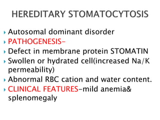  Autosomal dominant disorder
 PATHOGENESIS-
 Defect in membrane protein STOMATIN
 Swollen or hydrated cell(increased Na/K
permeability)
 Abnormal RBC cation and water content.
 CLINICAL FEATURES-mild anemia&
splenomegaly
 
