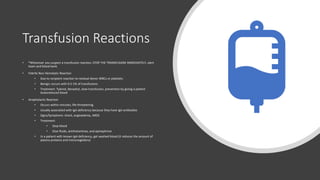 Transfusion Reactions
• *Whenever you suspect a transfusion reaction, STOP THE TRANSFUSION IMMEDIATELY, alert
team and blood bank
• Febrile Non-Hemolytic Reaction
• Due to recipient reaction to residual donor WBCs or platelets
• Benign; occurs with 0.5-1% of transfusions
• Treatment: Tylenol, Benadryl, slow transfusion, prevention by giving a patient
leukoreduced blood
• Anaphylactic Reaction
• Occurs within minutes; life-threatening
• Usually associated with IgA deficiency because they have IgA antibodies
• Signs/Symptoms: shock, angioedema, ARDS
• Treatment:
• Stop blood
• Give fluids, antihistamines, and epinephrine
• In a patient with known IgA deficiency, get washed blood (it reduces the amount of
plasma proteins and immunoglobins)
 