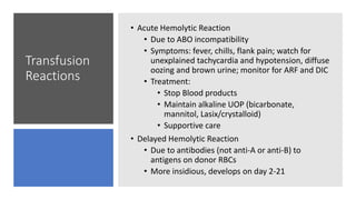 Transfusion
Reactions
• Acute Hemolytic Reaction
• Due to ABO incompatibility
• Symptoms: fever, chills, flank pain; watch for
unexplained tachycardia and hypotension, diffuse
oozing and brown urine; monitor for ARF and DIC
• Treatment:
• Stop Blood products
• Maintain alkaline UOP (bicarbonate,
mannitol, Lasix/crystalloid)
• Supportive care
• Delayed Hemolytic Reaction
• Due to antibodies (not anti-A or anti-B) to
antigens on donor RBCs
• More insidious, develops on day 2-21
 