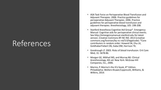 References
• ASA Task Force on Perioperative Blood Transfusion and
Adjuvant Therapies. 2006. Practice guidelines for
perioperative Adjuvant Therapies. 2006. Practice
guidelines for perioperative blood transfusion and
adjuvant therapies. Anesthesiology, 105: 198-208.
• Stanford Anesthesia Cognitive Aid Group*. Emergency
Manual: Cognitive aids for perioperative clinical events.
See http://emergencymanual.stanford.edu for latest
version. Creative Commons BY-NC-ND. 2013 (creative
commons.org/licenses/by-nc-nd/3.0/legalcode). *Core
contributors in random order: Howard SK, Chu LK,
GoldhaberFiebert SN, Gaba DM, Harrison TK.
• Goodnough LT. 2003. Risks of blood transfusion. Crit Care
Med, 31: S678-86.
• Morgan GE, Mikhail MS, and Murray MJ. Clinical
Anesthesiology, 4th ed. New York: McGraw-Hill
Companies, Inc., 2006.
• Marino, P. Marino’s the ICU book, 4th Edition.
Philadelphia: Wolters Kluwer/Lippincott, Williams, &
Wilkins, 2014.
 