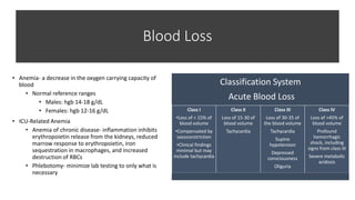 Blood Loss
• Anemia- a decrease in the oxygen carrying capacity of
blood
• Normal reference ranges
• Males: hgb 14-18 g/dL
• Females: hgb 12-16 g/dL
• ICU-Related Anemia
• Anemia of chronic disease- inflammation inhibits
erythropoietin release from the kidneys, reduced
marrow response to erythropoietin, iron
sequestration in macrophages, and increased
destruction of RBCs
• Phlebotomy- minimize lab testing to only what is
necessary
Classification System
Acute Blood Loss
Class I
•Loss of < 15% of
blood volume
•Compensated by
vasoconstriction
•Clinical findings
minimal but may
include tachycardia
Class II
Loss of 15-30 of
blood volume
Tachycardia
Class III
Loss of 30-35 of
the blood volume
Tachycardia
Supine
hypotension
Depressed
consciousness
Oliguria
Class IV
Loss of >45% of
blood volume
Profound
hemorrhagic
shock, including
signs from class III
Severe metabolic
acidosis
 