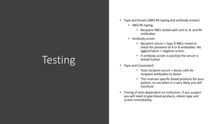 Testing
• Type and Screen (ABO-Rh typing and antibody screen)
• ABO-Rh typing
• Recipient RBCs tested with anti-A, B, and Rh
antibodies
• Antibody screen
• Recipient serum + type O RBCs mixed to
check for presence of A or B antibodies. No
agglutination = negative screen
• If antibody screen is positive the serum is
tested further
• Type and Crossmatch
• Tests recipient serum + donor cells for
recipient antibodies to donor
• This reserves specific blood products for your
patient, so use when it is very likely you will
transfuse
• Timing of tests dependent on institution. If you suspect
you will need to give blood products, obtain type and
screen immediately.
 