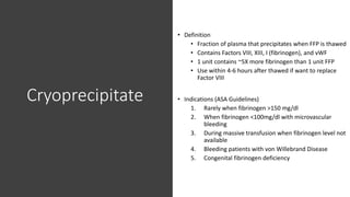 Cryoprecipitate
• Definition
• Fraction of plasma that precipitates when FFP is thawed
• Contains Factors VIII, XIII, I (fibrinogen), and vWF
• 1 unit contains ~5X more fibrinogen than 1 unit FFP
• Use within 4-6 hours after thawed if want to replace
Factor VIII
• Indications (ASA Guidelines)
1. Rarely when fibrinogen >150 mg/dl
2. When fibrinogen <100mg/dl with microvascular
bleeding
3. During massive transfusion when fibrinogen level not
available
4. Bleeding patients with von Willebrand Disease
5. Congenital fibrinogen deficiency
 