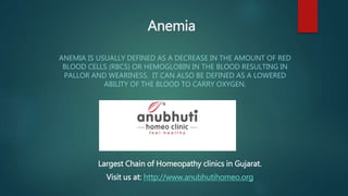 Anemia
ANEMIA IS USUALLY DEFINED AS A DECREASE IN THE AMOUNT OF RED
BLOOD CELLS (RBCS) OR HEMOGLOBIN IN THE BLOOD RESULTING IN
PALLOR AND WEARINESS. IT CAN ALSO BE DEFINED AS A LOWERED
ABILITY OF THE BLOOD TO CARRY OXYGEN.
Largest Chain of Homeopathy clinics in Gujarat.
Visit us at: http://www.anubhutihomeo.org
 