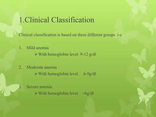 1.Clinical Classification
Clinical classification is based on three different groups i-e
1. Mild anemia
With hemoglobin level 9-12 g/dl
2. Moderate anemia
With hemoglobin level 6-9g/dl
3. Severe anemia
With hemoglobin level <6g/dl
 