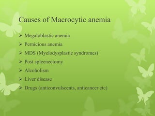 Causes of Macrocytic anemia
 Megaloblastic anemia
 Pernicious anemia
 MDS (Myelodysplastic syndromes)
 Post spleenectomy
 Alcoholism
 Liver disease
 Drugs (anticonvulscents, anticancer etc)
 