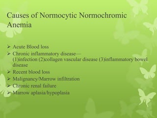 Causes of Normocytic Normochromic
Anemia
 Acute Blood loss
 Chronic inflammatory disease—
(1)infection (2)collagen vascular disease (3)inflammatory bowel
disease
 Recent blood loss
 Malignancy/Marrow infiltration
 Chronic renal failure
 Marrow aplasia/hypoplasia
 