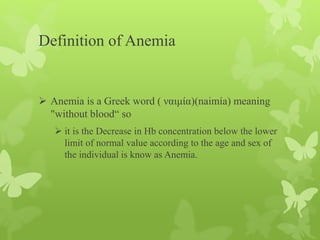 Definition of Anemia
 Anemia is a Greek word ( ναιμία)(naimía) meaning
"without blood“ so
 it is the Decrease in Hb concentration below the lower
limit of normal value according to the age and sex of
the individual is know as Anemia.
 
