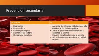 Prevención secundaria
Dx precoz Tx
• Diagnostico
• Examen físico
• Examen psicológico
• Examen de laboratorio
• Hemograma completo
• Aumentar las cifras de glóbulos rojos o la
concentración de hemoglobina
• Tratar el problema de fondo que esta
causando la anemia
• Prevenir complicaciones de la anemia
• Aliviar los síntomas y mejorar la calidad
de vida
 