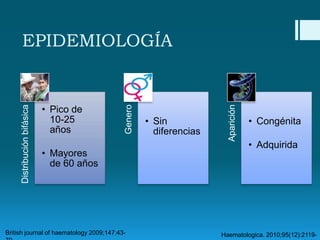 • Mayores
de 60 años

British journal of haematology 2009;147:43-

• Sin
diferencias

Aparición

• Pico de
10-25
años

Genero

Distribución bifásica

EPIDEMIOLOGÍA

• Congénita
• Adquirida

Haematologica. 2010;95(12):2119-

 