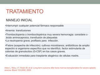 TRATAMIENTO
MANEJO INICIAL
•Interrumpir cualquier potencial fármaco responsable
•Anemia: transfusiones
•Trombocitopenia o trombocitopénica muy severa hemorragia: considere ε-
ácido aminocaproico; transfusión de plaquetas
•La neutropenia grave; profilaxis para infección.
•Fiebre (sospecha de infección): cultivos microbianos; antibióticos de amplio
espectro si organismo específico que no identificó, factor estimulante de
colonias de granulocitos (G-CSF) en los casos graves.
•Evaluación inmediata para trasplante alogénico de células madre.
Ades L, Mary J-Y, Robin M, et al: Long-term outcome after bone marrow transplantation for severe aplastic
anemia. Blood 103:2490, 2009
 