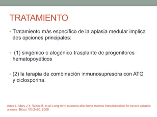 TRATAMIENTO
• Tratamiento más específico de la aplasia medular implica
dos opciones principales:
• (1) singénico o alogénico trasplante de progenitores
hematopoyéticos
• (2) la terapia de combinación inmunosupresora con ATG
y ciclosporina.
Ades L, Mary J-Y, Robin M, et al: Long-term outcome after bone marrow transplantation for severe aplastic
anemia. Blood 103:2490, 2009
 