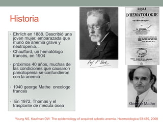 Historia
• Ehrlich en 1888. Describió una
joven mujer, embarazada que
murió de anemia grave y
neutropenia. .
• Chauffard, un hematólogo
francés, en 1904
• próximos 40 años, muchas de
las condiciones que causaron
pancitopenia se confundieron
con la anemia
• 1940 george Mathe oncologo
frances
• En 1972, Thomas y el
trasplante de médula ósea George Mathe
Young NS, Kaufman DW: The epidemiology of acquired aplastic anemia. Haematologica 93:489, 2008
 