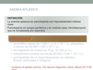 • DEFINICIÓN
• La anemia aplasica es pancitopenia con hipocelularidad médula
ósea.
• Pancitopenia en sangre periferica y en medula osea; hematopoyesis
que es remplazada por dipocitos.
ANEMIA APLÁSICA
pancitopenia :
• neutrófilos menos de 1.500 / l (1,5 × 10 9 / L), plaquetas
a menos de 50.000 / l (50 × 10 9 / L),
• hemoglobina de menos de 10 g / dl (100 g / L),
• reticulocitos cuentan menos de 40.000 / l (40 × 10 9 / L),
• acompañado de un ósea hipocelular sin células o
fibrosis anormales o malignas
Incidence of aplastic anemia: The relevant diagnostic criteria. Blood 270:1718,
 