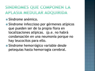  Síndrome anémico.
 Síndrome infeccioso por gérmenes atípicos
que pueden ser de la propia flora en
localizaciones atípicas. (p.e. no habrá
condansación en una neumonía porque no
hay leucocitos para ello.
 Síndrome hemorrágico variable desde
petequias hasta hemorragia cerebral.
 