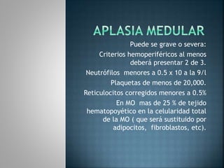Puede se grave o severa:
Criterios hemoperiféricos al menos
deberá presentar 2 de 3.
Neutrófilos menores a 0.5 x 10 a la 9/l
Plaquetas de menos de 20,000.
Reticulocitos corregidos menores a 0.5%
En MO mas de 25 % de tejido
hematopoyético en la celularidad total
de la MO ( que será sustituido por
adipocitos, fibroblastos, etc).
 