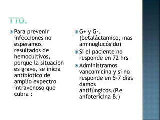  Para prevenir
infecciones no
esperamos
resultados de
hemocultivos,
porque la situacion
es grave, se inicia
antibiotico de
amplio expectro
intravenoso que
cubra :
 G+ y G-.
(betaláctamico, mas
aminoglucósido)
 Si el paciente no
responde en 72 hrs
 Administramos
vancomicina y si no
responde en 5-7 días
damos
antifúngicos.(P.e
anfotericina B.)
 