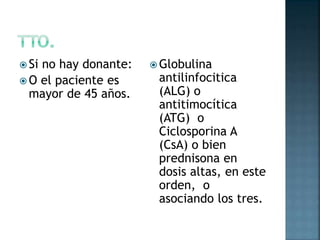  Si no hay donante:
 O el paciente es
mayor de 45 años.
 Globulina
antilinfocitica
(ALG) o
antitimocítica
(ATG) o
Ciclosporina A
(CsA) o bien
prednisona en
dosis altas, en este
orden, o
asociando los tres.
 