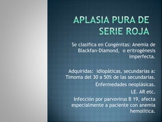Se clasifica en Congénitas: Anemia de
Blackfan-Diamond, o eritrogénesis
imperfecta.
Adquiridas: idiopáticas, secundarias a:
Timoma del 30 a 50% de las secundarias.
Enfermedades neoplásicas.
LE. AR etc.
Infección por parvovirus B 19, afecta
especialmente a paciente con anemia
hemolítica.
 