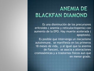 Es una disminución de los precursores
eritroides ( anemia y reticulocitopenia) con
aumento de la EPO. Hay muerte acelerada (
apoptosis).
Es posible que intervenga un mecanismo
autoinmune, se manifiesta en los primeros
18 meses de vida, y al igual que la anemia
de Fanconi, se asocia a alteraciones
cromosómicas y a trastornos físicos aun que
en menor grado.
 