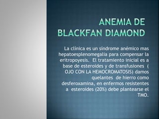 La clínica es un síndrome anémico mas
hepatoesplenomegalia para compensar la
eritropoyesis. El tratamiento inicial es a
base de esteroides y de transfusiones (
OJO CON LA HEMOCROMATOSIS) damos
quelantes de hierro como
desferoxamina, en enfermos resistentes
a esteroides (20%) debe plantearse el
TMO.
 