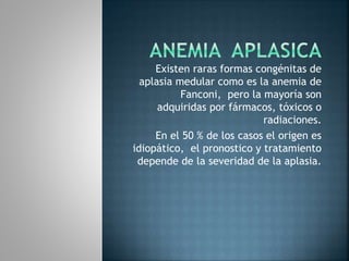 Existen raras formas congénitas de
aplasia medular como es la anemia de
Fanconi, pero la mayoría son
adquiridas por fármacos, tóxicos o
radiaciones.
En el 50 % de los casos el origen es
idiopático, el pronostico y tratamiento
depende de la severidad de la aplasia.
 